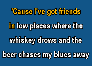 'Cause I've got friends
in low places where the
whiskey drows and the

beer chases my blues away