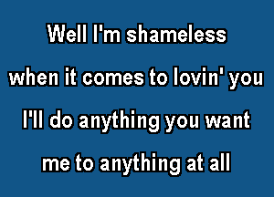 Well I'm shameless

when it comes to lovin' you

I'll do anything you want

me to anything at all