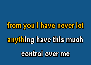 from you I have never let

anything have this much

control over me