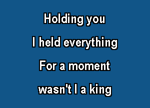 Holding you

I held everything

For a moment

wasn't I a king