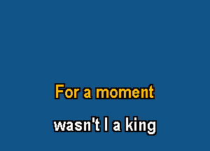 For a moment

wasn't I a king