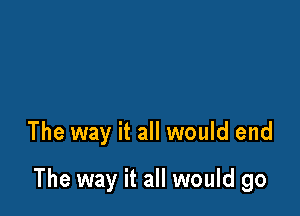 The way it all would end

The way it all would go