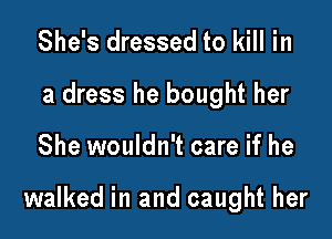 She's dressed to kill in
a dress he bought her

She wouldn't care if he

walked in and caught her