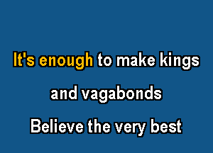 It's enough to make kings

and vagabonds

Believe the very best