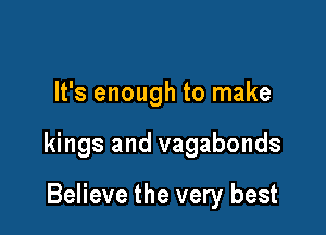 It's enough to make

kings and vagabonds

Believe the very best
