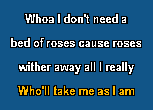 Whoa I don't need a

bed of roses cause roses

wither away all I really

Who'll take me as I am