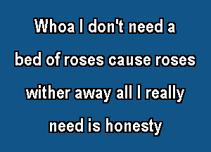 Whoa I don't need a

bed of roses cause roses

wither away all I really

need is honesty