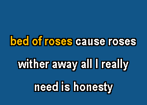 bed of roses cause roses

wither away all I really

need is honesty