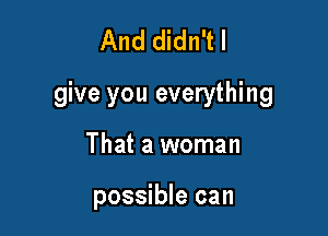 And didn't I
give you everything

That a woman

possible can