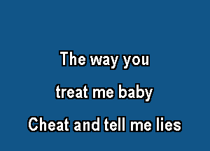 The way you

treat me baby

Cheat and tell me lies