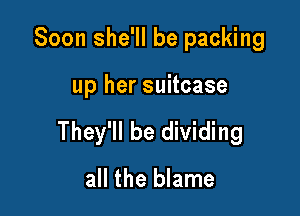 Soon she'll be packing

up her suitcase

They'll be dividing

all the blame