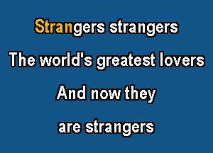 Strangers strangers

The world's greatest lovers

And nowthey

are strangers