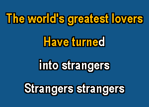 The world's greatest lovers
Have turned

into strangers

Strangers strangers