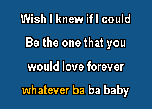 Wish I knew ifl could
Be the one that you

would love forever

whatever ba ba baby