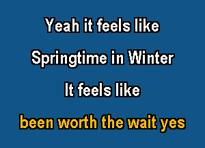 Yeah it feels like
Springtime in Winter

It feels like

been worth the wait yes