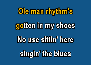 Ole man rhythm's

gotten in my shoes
No use sittin' here

singin' the blues