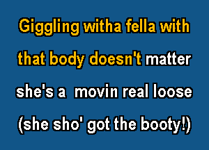 Giggling witha fella with
that body doesn't matter
she's a movin real loose

(she sho' got the booty!)