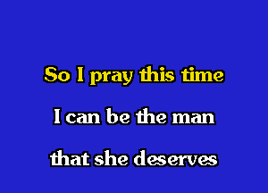 So I pray this time

Ican be the man

that she deserves