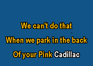 We can't do that

When we park in the back
Of your Pink Cadillac