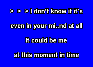 za p NdoNt know if ifs

even in your mi..nd at all

It could be me

at this moment in time