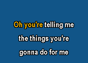 Oh you're telling me

the things you're

gonna do for me