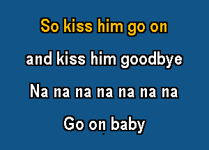So kiss him go on

and kiss him goodbye

Na na na na na na na

Go on baby