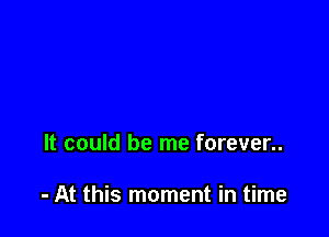 It could be me forever..

- At this moment in time