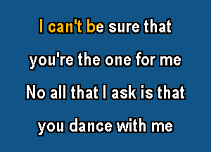 I can't be sure that

you're the one for me

No all that I ask is that

you dance with me