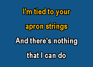 I'm tied to your

apron strings

And there's nothing
that I can do