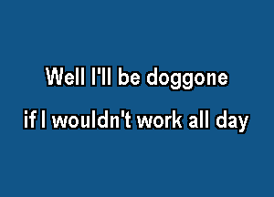 Well I'll be doggone

ifl wouldn't work all day
