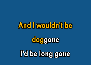And I wouldn't be
doggone

I'd be long gone