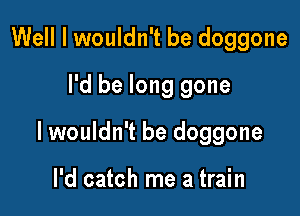 Well I wouldn't be doggone
I'd be long gone

lwouldn't be doggone

I'd catch me a train