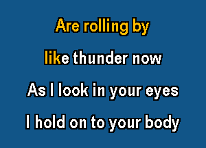 Are rolling by
like thunder now

As I look in your eyes

I hold on to your body