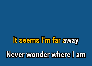 It seems I'm far away

Never wonder where I am