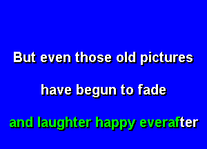 But even those old pictures

have begun to fade

and laughter happy everafter