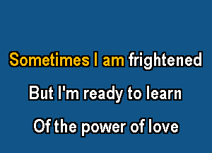 Sometimes I am frightened

But I'm ready to learn

0f the power of love