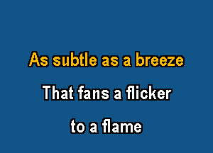 As subtle as a breeze

That fans a flicker

to a flame