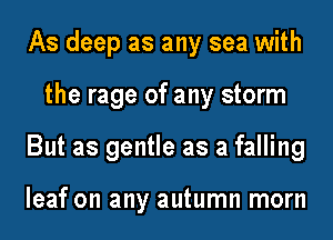 As deep as any sea with
the rage of any storm
But as gentle as a falling

leaf on any autumn morn