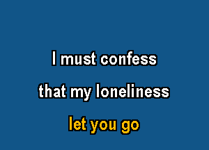 I must confess

that my loneliness

let you go