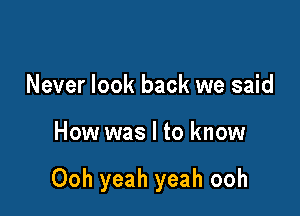 Never look back we said

How was I to know

Ooh yeah yeah ooh