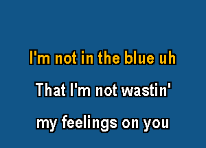 I'm not in the blue uh

That I'm not wastin'

my feelings on you