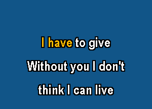 l have to give

Without you I don't

think I can live