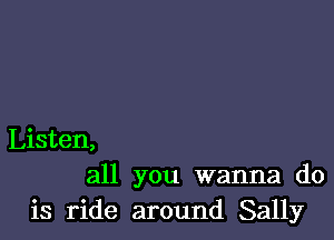 Listen,
all you wanna do
is ride around Sally