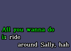 All you wanna do
is ride
around Sally, hah