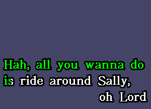 Hah, all you wanna do
is ride around Sally,
Oh Lord