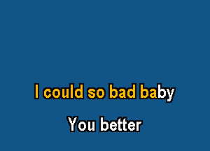 I could so bad baby
You better