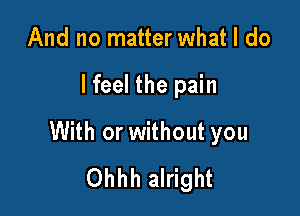 And no matter what I do

lfeel the pain

With or without you
Ohhh alright