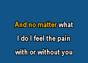 And no matter what

I do I feel the pain

with or without you