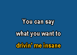 You can say

what you want to

drivin' me insane