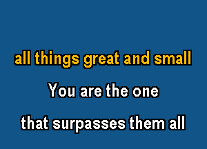 all things great and small

You are the one

that surpasses them all